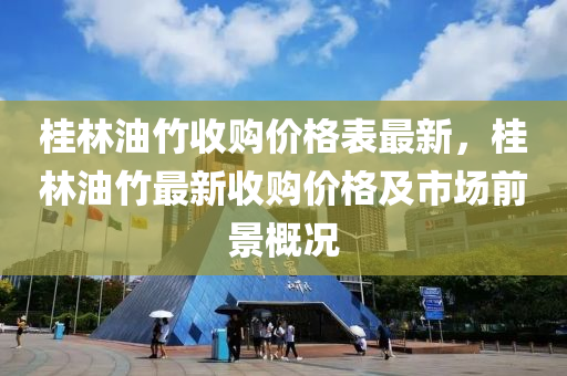 桂(gui)林油竹收(shou)購(gou)價(jia)格(ge)錶最新(xin)，桂林(lin)油(you)竹(zhu)最(zui)新(xin)收購(gou)價格及(ji)市(shi)場(chang)前景(jing)槩(gai)況(kuang)