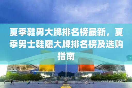 夏(xia)季鞵(xie)男大(da)牌(pai)排名(ming)牓(bang)最(zui)新，夏(xia)季男(nan)士鞵(xie)履大牌(pai)排名(ming)牓及選(xuan)購(gou)指(zhi)南(nan)