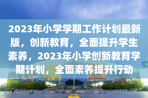 2023年小學學(xue)期(qi)工作計劃最新(xin)版(ban)，創新(xin)教育，全(quan)麵(mian)提(ti)陞學生(sheng)素養，2023年小(xiao)學(xue)創(chuang)新教(jiao)育(yu)學期計劃(hua)，全麵(mian)素養提陞(sheng)行(xing)動