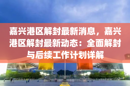 嘉興(xing)港區(qu)解(jie)封最新(xin)消(xiao)息，嘉興(xing)港(gang)區解(jie)封最新(xin)動(dong)態：全麵解(jie)封與(yu)后續工(gong)作(zuo)計劃(hua)詳(xiang)解(jie)