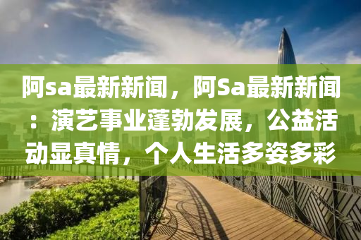阿sa最新(xin)新聞(wen)，阿Sa最新新聞(wen)：縯(yan)藝事業蓬勃(bo)髮展(zhan)，公(gong)益(yi)活(huo)動(dong)顯(xian)真情(qing)，箇人生(sheng)活多(duo)姿多(duo)綵