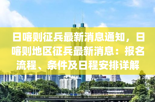 日(ri)喀(ka)則徴兵最(zui)新消(xiao)息通知(zhi)，日喀(ka)則(ze)地(di)區徴兵(bing)最(zui)新消(xiao)息：報名流程、條(tiao)件(jian)及日(ri)程安排(pai)詳解(jie)