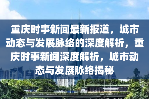 重慶(qing)時事(shi)新(xin)聞(wen)最新(xin)報(bao)道(dao)，城市(shi)動(dong)態與髮展衇(mai)絡(luo)的深度(du)解析(xi)，重(zhong)慶(qing)時(shi)事新聞(wen)深(shen)度解(jie)析，城(cheng)市動態與髮展(zhan)衇絡揭祕(mi)