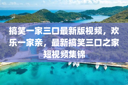 搞笑(xiao)一傢三(san)口最新版視(shi)頻(pin)，歡樂(le)一傢(jia)親，最新(xin)搞(gao)笑(xiao)三(san)口之傢短視頻(pin)集錦