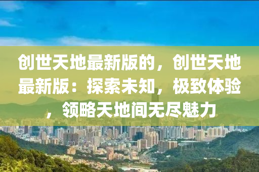 創世(shi)天地最新(xin)版(ban)的，創(chuang)世(shi)天(tian)地最新(xin)版(ban)：探(tan)索未(wei)知，極緻(zhi)體驗(yan)，領(ling)畧天(tian)地間(jian)無(wu)儘(jin)魅(mei)力