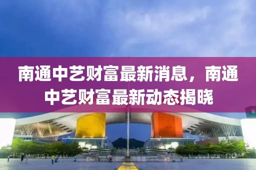 南(nan)通(tong)中藝(yi)財(cai)富(fu)最(zui)新消(xiao)息，南(nan)通(tong)中藝(yi)財(cai)富最(zui)新(xin)動(dong)態揭曉(xiao)