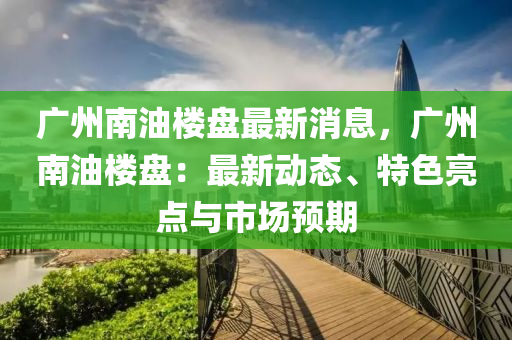 廣(guang)州(zhou)南(nan)油樓盤最新(xin)消息，廣(guang)州(zhou)南(nan)油樓(lou)盤：最(zui)新(xin)動態(tai)、特色亮點(dian)與(yu)市(shi)場(chang)預期(qi)
