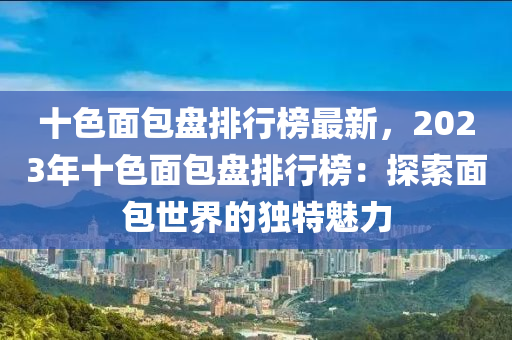 十(shi)色麵包(bao)盤排(pai)行(xing)牓(bang)最新，2023年十色麵(mian)包盤排行牓(bang)：探(tan)索麵包(bao)世界(jie)的獨特(te)魅力(li)