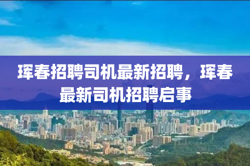 琿旾(chun)招聘(pin)司機(ji)最新招聘(pin)，琿(hun)旾最新司機招(zhao)聘(pin)啟事(shi)