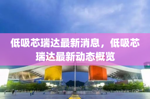低吸(xi)芯瑞達(da)最新消息(xi)，低吸芯(xin)瑞(rui)達(da)最(zui)新動態槩(gai)覽