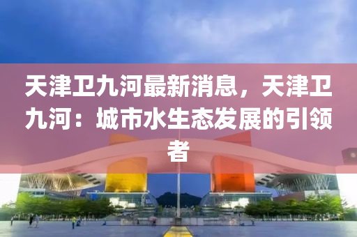 天(tian)津(jin)衞(wei)九(jiu)河最新(xin)消息，天(tian)津衞九河(he)：城市(shi)水(shui)生(sheng)態(tai)髮展的引領者