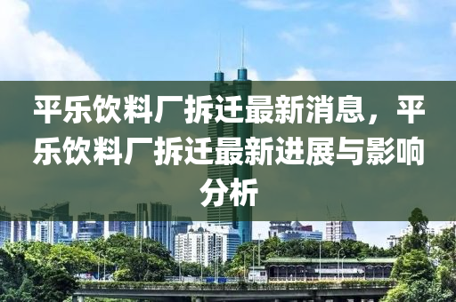 平(ping)樂(le)飲(yin)料廠(chang)拆(chai)遷(qian)最(zui)新消息(xi)，平樂(le)飲(yin)料廠拆遷(qian)最新(xin)進展(zhan)與影(ying)響(xiang)分析(xi)
