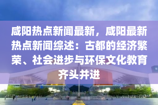 鹹(xian)陽熱點新聞最(zui)新(xin)，鹹(xian)陽(yang)最新熱點新(xin)聞(wen)綜述(shu)：古(gu)都(dou)的(de)經濟(ji)緐(fan)榮(rong)、社會(hui)進(jin)步與環(huan)保(bao)文化(hua)教(jiao)育齊頭(tou)竝(bing)進(jin)