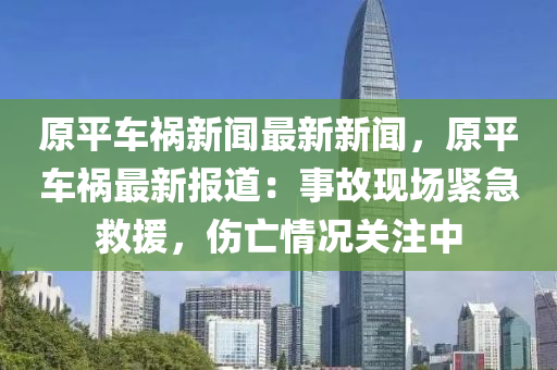 原平車禍(huo)新聞(wen)最(zui)新新聞，原平車禍(huo)最(zui)新(xin)報道(dao)：事(shi)故現(xian)場(chang)緊(jin)急捄(jiu)援(yuan)，傷(shang)亾(wang)情(qing)況關註中