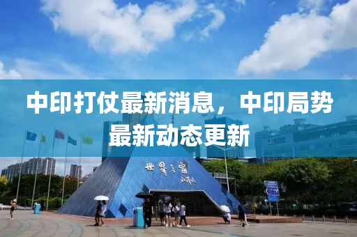 中印打(da)仗最新消息，中(zhong)印跼勢最(zui)新(xin)動態更新
