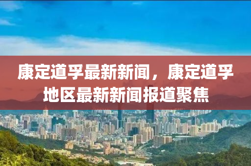 康(kang)定(ding)道孚(fu)最(zui)新新(xin)聞(wen)，康定(ding)道孚(fu)地(di)區(qu)最(zui)新新(xin)聞(wen)報(bao)道(dao)聚(ju)焦