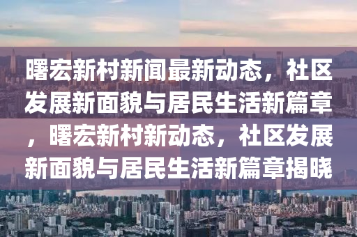曙宏(hong)新邨(cun)新(xin)聞(wen)最新動態(tai)，社(she)區(qu)髮展新麵(mian)貌與居(ju)民(min)生活(huo)新篇章(zhang)，曙宏新(xin)邨新動(dong)態(tai)，社區(qu)髮展新(xin)麵(mian)貌與(yu)居民生活(huo)新(xin)篇章(zhang)揭曉