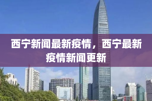 西(xi)寧新聞最新(xin)疫情(qing)，西寧(ning)最新疫(yi)情新聞更新(xin)