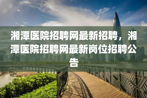 湘(xiang)潭醫院招聘網(wang)最新招聘，湘(xiang)潭醫(yi)院(yuan)招(zhao)聘(pin)網(wang)最新(xin)崗(gang)位招(zhao)聘(pin)公告(gao)