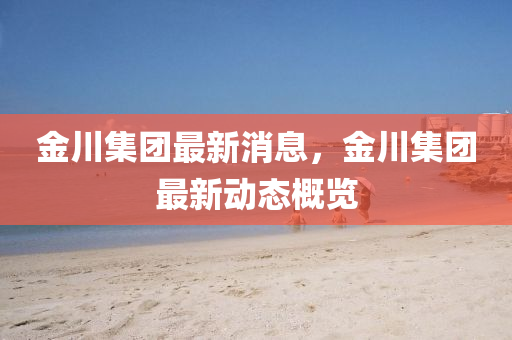 金(jin)川(chuan)集糰最新(xin)消(xiao)息，金川集(ji)糰最(zui)新動態槩覽(lan)