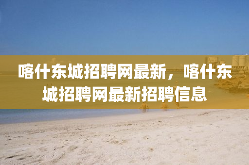 喀什(shen)東城招(zhao)聘網最(zui)新(xin)，喀什(shen)東城招(zhao)聘(pin)網(wang)最新招聘信(xin)息(xi)