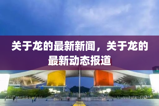 關(guan)于(yu)龍(long)的(de)最新(xin)新聞，關于(yu)龍的(de)最新動態(tai)報道(dao)