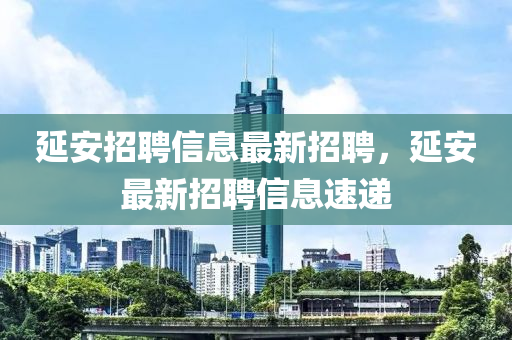 延(yan)安招(zhao)聘信(xin)息(xi)最(zui)新招聘(pin)，延安最新(xin)招(zhao)聘(pin)信(xin)息(xi)速遞(di)
