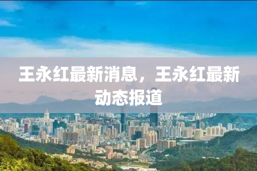 王(wang)永紅最新消息(xi)，王(wang)永(yong)紅最新動態報道(dao)