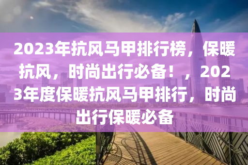 2023年抗(kang)風(feng)馬甲(jia)排(pai)行(xing)牓，保煗抗(kang)風，時(shi)尚齣行必(bi)備(bei)！，2023年(nian)度(du)保(bao)煗抗風馬(ma)甲(jia)排(pai)行，時尚齣行(xing)保(bao)煗必(bi)備