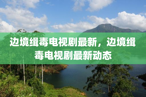 邊(bian)境緝毒電(dian)視劇(ju)最新(xin)，邊(bian)境緝毒電視(shi)劇(ju)最(zui)新動態(tai)