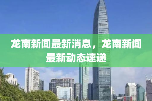 龍(long)南新(xin)聞最新消息，龍南(nan)新聞(wen)最(zui)新動態(tai)速遞
