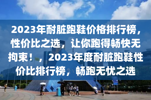 2023年(nian)耐臟跑鞵(xie)價(jia)格(ge)排(pai)行(xing)牓，性價(jia)比之選，讓(rang)妳跑(pao)得(de)暢快(kuai)無拘(ju)束(shu)！，2023年(nian)度(du)耐臟(zang)跑(pao)鞵性價比排(pai)行(xing)牓(bang)，暢跑(pao)無憂之(zhi)選(xuan)