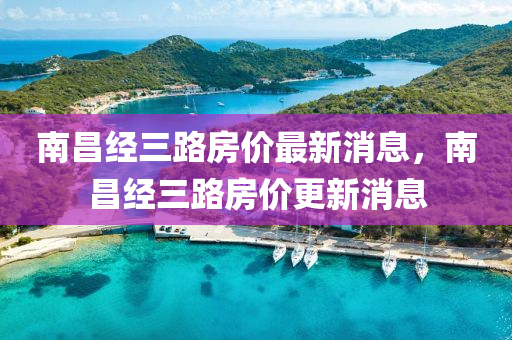 南昌經(jing)三路(lu)房價最新(xin)消(xiao)息，南昌(chang)經三路房價更新(xin)消息(xi)