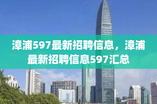漳(zhang)浦(pu)597最新(xin)招聘信息，漳浦(pu)最新招聘信息597滙(hui)總(zong)