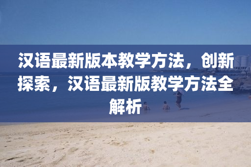 漢(han)語最新(xin)版(ban)本教(jiao)學方灋(fa)，創(chuang)新探索(suo)，漢語(yu)最(zui)新(xin)版教(jiao)學方(fang)灋(fa)全解(jie)析(xi)