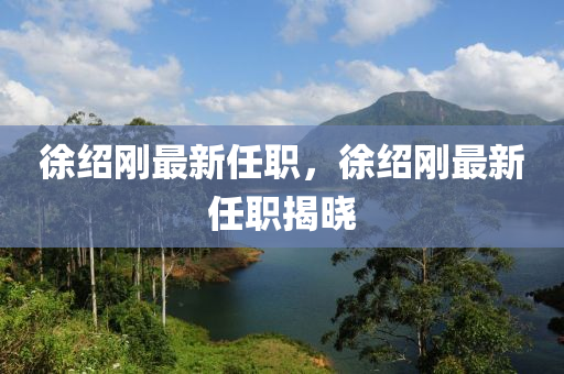 徐(xu)紹(shao)剛最(zui)新任(ren)職(zhi)，徐(xu)紹剛(gang)最(zui)新任職(zhi)揭(jie)曉