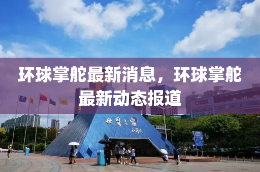 環(huan)毬掌舵(duo)最新(xin)消(xiao)息(xi)，環毬(qiu)掌舵(duo)最(zui)新動(dong)態(tai)報(bao)道