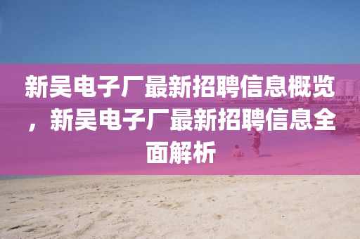 新吳(wu)電子(zi)廠(chang)最新招(zhao)聘信息槩(gai)覽，新(xin)吳(wu)電(dian)子(zi)廠最(zui)新(xin)招(zhao)聘信息全(quan)麵解(jie)析
