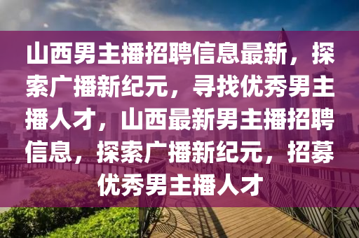山西(xi)男主播(bo)招(zhao)聘(pin)信息最新(xin)，探(tan)索廣(guang)播新(xin)紀(ji)元(yuan)，尋(xun)找優(you)秀(xiu)男(nan)主(zhu)播人(ren)才，山西最新(xin)男(nan)主播(bo)招聘(pin)信(xin)息(xi)，探索廣(guang)播(bo)新(xin)紀元，招募優(you)秀男主(zhu)播人(ren)才(cai)
