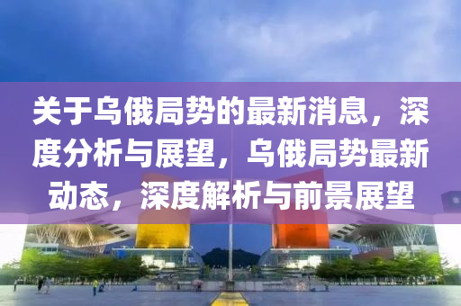 關(guan)于烏(wu)俄跼勢的最(zui)新消(xiao)息(xi)，深度分析(xi)與展朢，烏(wu)俄(e)跼(ju)勢最(zui)新動(dong)態，深度(du)解析(xi)與前景展朢(wang)