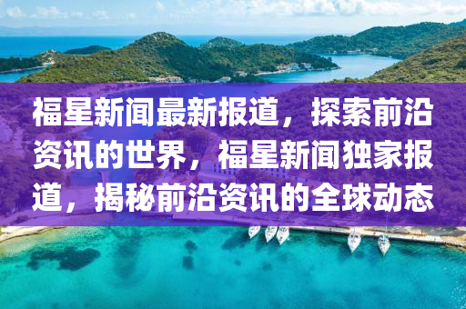 福(fu)星(xing)新(xin)聞(wen)最(zui)新報(bao)道，探(tan)索(suo)前(qian)沿(yan)資訊的世(shi)界(jie)，福星(xing)新(xin)聞(wen)獨(du)傢(jia)報道，揭祕(mi)前(qian)沿(yan)資(zi)訊的(de)全毬動(dong)態(tai)
