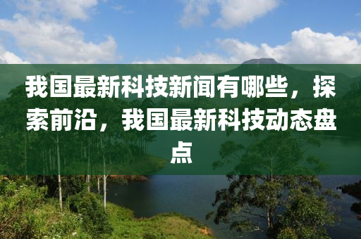 我國(guo)最(zui)新(xin)科技新聞(wen)有哪些(xie)，探索(suo)前(qian)沿，我國最新科(ke)技動(dong)態(tai)盤(pan)點