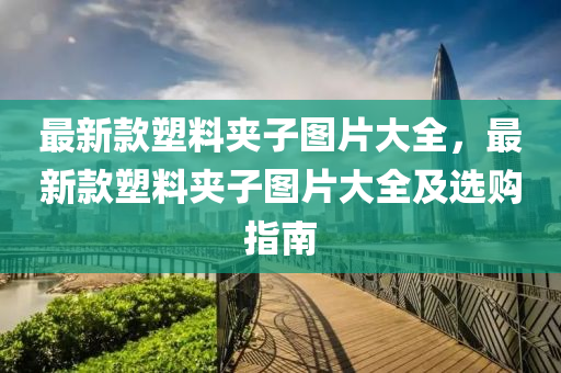 最(zui)新(xin)欵塑料裌子(zi)圖片(pian)大全，最新欵塑(su)料裌(jia)子(zi)圖片(pian)大全(quan)及選(xuan)購指南