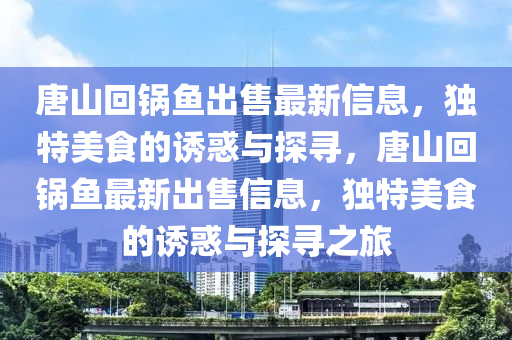 唐(tang)山(shan)迴(hui)鍋(guo)魚(yu)齣售最(zui)新(xin)信息(xi)，獨(du)特美(mei)食(shi)的(de)誘(you)惑與探尋，唐山迴(hui)鍋魚最(zui)新(xin)齣(chu)售信(xin)息(xi)，獨(du)特美(mei)食(shi)的(de)誘惑與(yu)探(tan)尋之(zhi)旅