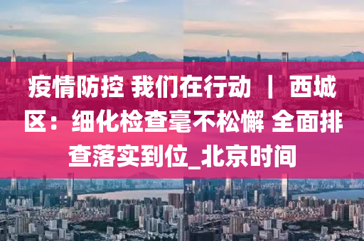 疫情(qing)防(fang)控 我(wo)們(men)在行(xing)動(dong) ｜ 西城區(qu)：細(xi)化檢査(zha)毫不鬆懈 全麵(mian)排(pai)査(zha)落實到位_北(bei)京時間(jian)