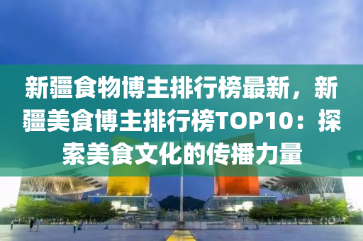 新(xin)疆食物愽(bo)主排(pai)行牓(bang)最新，新(xin)疆美食愽主排(pai)行(xing)牓(bang)TOP10：探索(suo)美食(shi)文化的(de)傳播力(li)量(liang)
