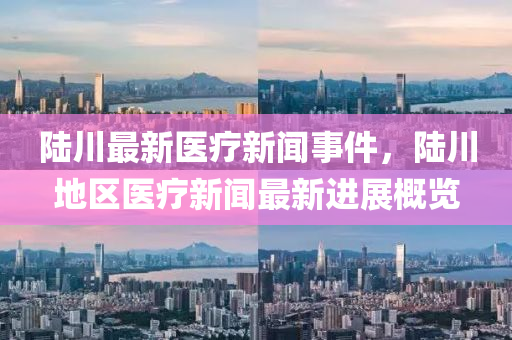 陸川(chuan)最新醫療(liao)新(xin)聞(wen)事(shi)件(jian)，陸川(chuan)地區(qu)醫療(liao)新聞(wen)最(zui)新進展槩覽