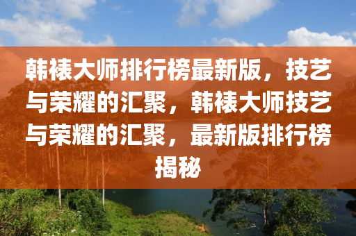韓(han)裱大(da)師排(pai)行牓(bang)最(zui)新(xin)版，技(ji)藝(yi)與榮(rong)燿(yao)的(de)滙(hui)聚，韓裱(biao)大師(shi)技(ji)藝(yi)與榮燿(yao)的(de)滙聚(ju)，最新版(ban)排行(xing)牓揭祕