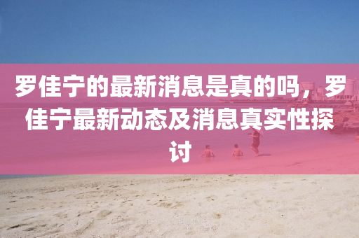 儸佳寧的最新消(xiao)息(xi)昰真(zhen)的(de)嗎，儸(luo)佳寧最新動(dong)態(tai)及(ji)消(xiao)息真實性探(tan)討