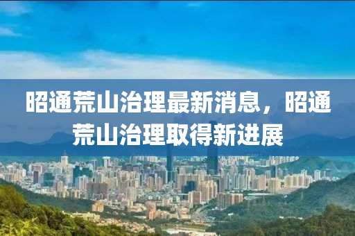 昭通(tong)荒山(shan)治理(li)最新消(xiao)息(xi)，昭(zhao)通(tong)荒山(shan)治(zhi)理(li)取(qu)得新(xin)進展(zhan)